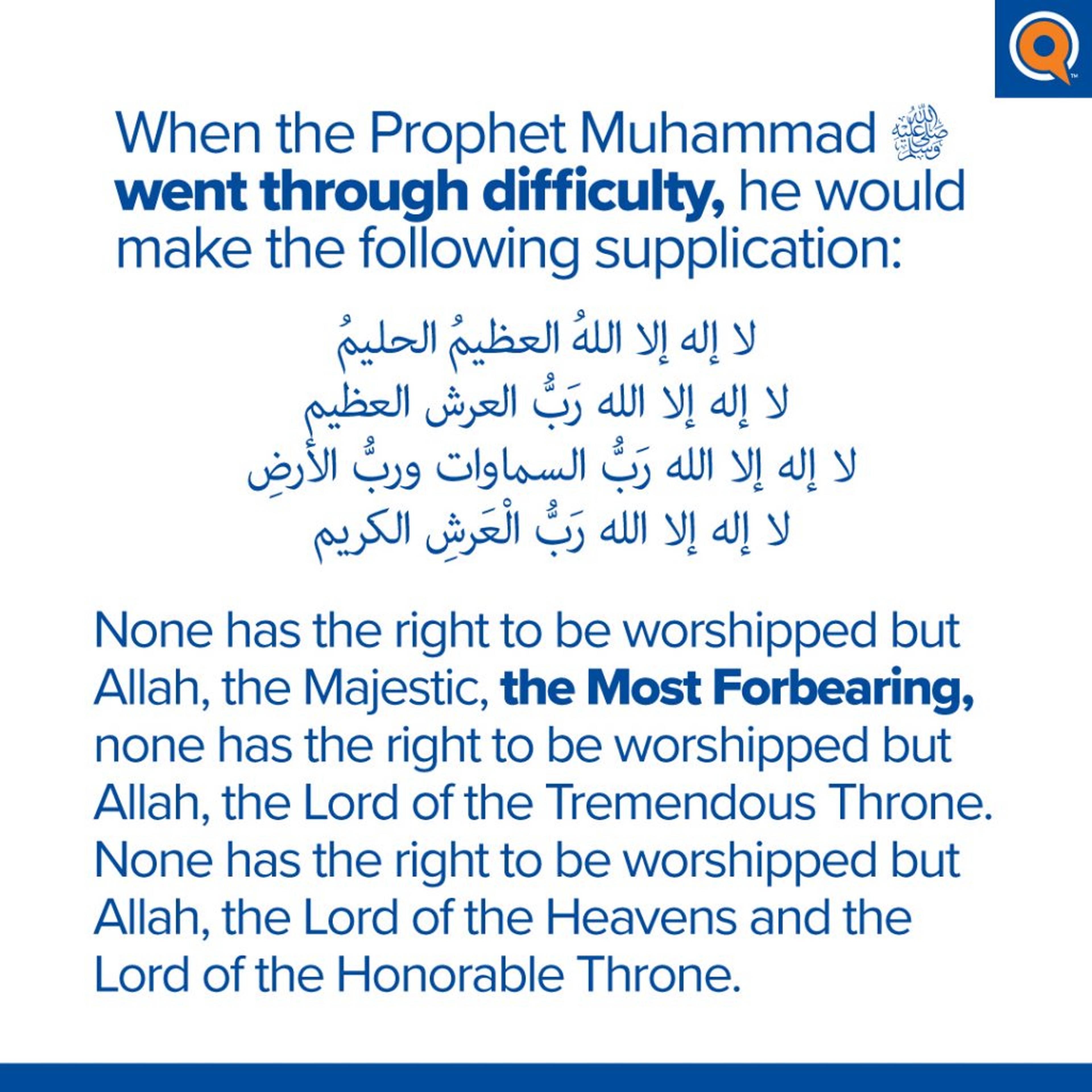 Dua for Difficult Situations:

Lā ilāha illā Allāh al-ʿaẓīm al-ḥalīm. Lā ilāha illā Allāh rabb al-ʿarsh al-ʿaẓīm. Lā ilāha illā Allāh rabb al-samāwāt wa rabb al-arḍ. Lā ilāha illā Allāh rabb al-ʿarsh al-karīm.

None has the right to be worshipped but Allah, the Majestic, the Most Forbearing, none has the right to be worshipped but Allah, the Lord of the Tremendous Throne. None has the right to be worshipped but Allah, the Lord of the Heavens and the Lord of the Honorable Throne.